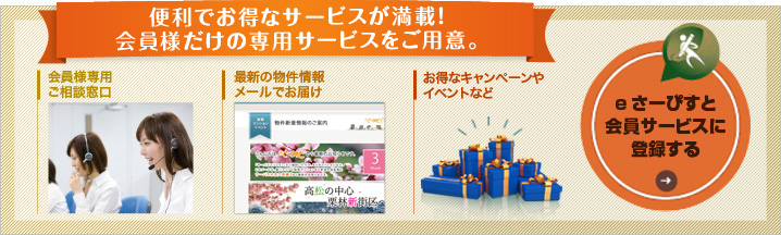 便利でお得なサービスが満載！会員様だけの専用サービスをご用意。 会員様専用 ご相談窓口 最新の物件情報 メールでお届け お得なキャンペーンやイベントなど eさーぴすと会員サービスに登録する