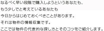 なるべく早い段階で購入しようというあなたも、 もう少しでと考えているあなたも 今日からはじめておくべきことがあります。 それは物件の情報収集です。 ここでは物件の代表的な探し方とそのコツをご紹介します。