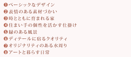 1.ベーシックなデザイン　２.表情のある素材づかい　3.時とともに育まれる家　4.住まい手の個性を活かす仕掛け　5.緑のある風景　6.ディテールに宿るクオリティ　7.オリジナリティのある水周り　8.アートと暮らす日常