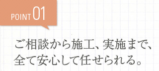POINT01 ご相談から施工、実施まで、全て安心して任せられる。