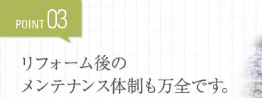 POINT03 リフォーム後のメンテナンス体制も万全です。