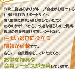 穴吹工務店およびグループ会社がお届けする、住まい選びのサポートサイト。
賢くお得に住まい選びをしていただくためのサポートから、快適な暮らしのご提案、現場の声をお届けするレポートなど、住まい選びに役立つ情報が満載です。さらに、会員登録をしていただくと、お得な特典や会員サービスが充実しています。
