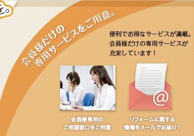 会員様だけの専用サービスをご用意。便利でお得なサービスが満載。会員様だけの専用サービスが充実しています!会員様専用のご相談窓口をご用意 リフォームに関する情報をメールでお届け!