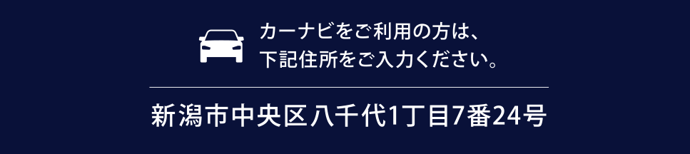 カーナビをご利用のお客さまはこちらの住所をご入力ください。「新潟市中央区八千代1丁目7番24号」