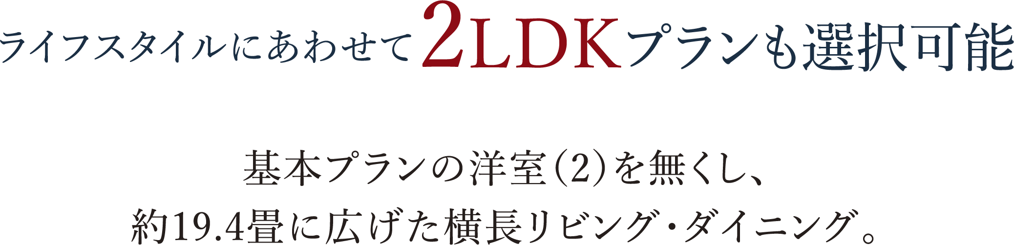 ライフスタイルにあわせて2LDKプランも選択可能 基本プランの洋室（2）を無くし、約19.4畳に広げた横長リビング・ダイニング。