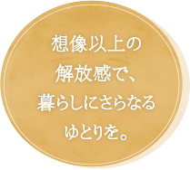 想像以上の解放感で、暮らしにさらなるゆとりを。