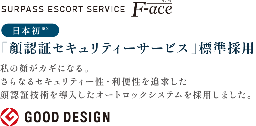 SURPASS ESCORT SERVICE F-ace
                    日本初※2「顔認証セキュリティーサービス」標準採用
                    私の顔がカギになる。
                    さらなるセキュリティー性・利便性を追求した
                    顔認証技術を導入したオートロックシステムを採用しました。
                    GOODDESIGN