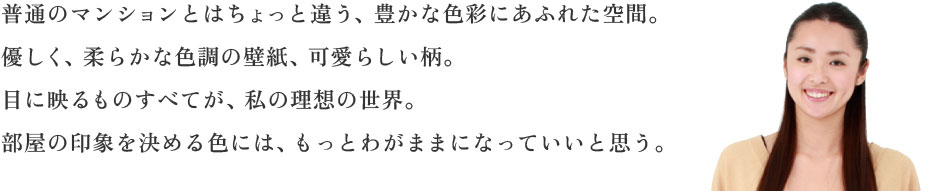 普通のマンションとはちょっと違う、豊かな色彩にあふれた空間。優しく、柔らかな色調の壁紙、可愛らしい柄。目に映るものすべてが、私の理想の世界。部屋の印象を決める色には、もっとわがままになっていいと思う。