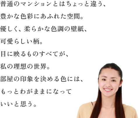 普通のマンションとはちょっと違う、豊かな色彩にあふれた空間。優しく、柔らかな色調の壁紙、可愛らしい柄。目に映るものすべてが、私の理想の世界。部屋の印象を決める色には、もっとわがままになっていいと思う。