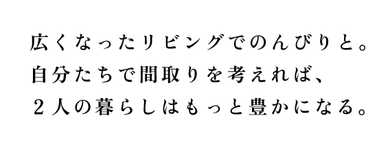 広くなったリビングでのんびりと。自分たちで間取りを考えれば、２人の暮らしはもっと豊かになる。