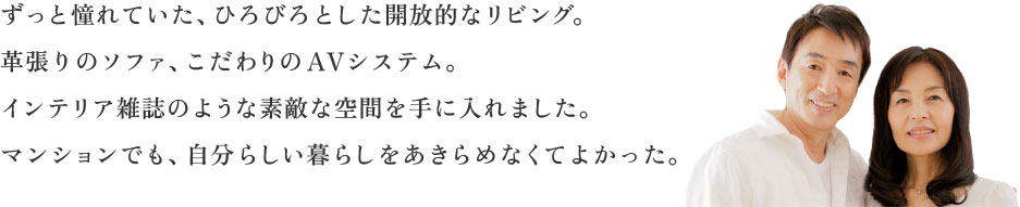 ずっと憧れていた、ひろびろとした開放的なリビング。革張りのソファ、こだわりのAVシステム。インテリア雑誌のような素敵な空間を手に入れました。マンションでも、自分らしい暮らしをあきらめなくてよかった。