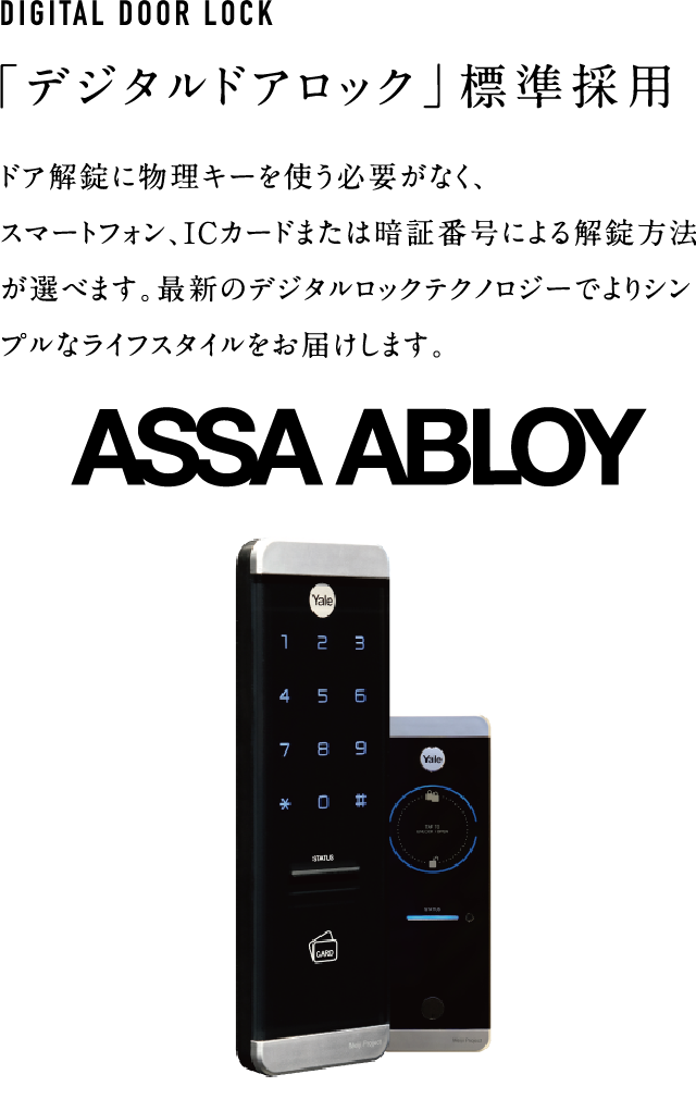 ドア解錠に物理キーを使う必要がなく、
スマートフォン、ICカードまたは暗証番号による解錠方法が選べます。
最新のデジタルロックテクノロジーでよりシンプルなライフスタイルをお届けします。