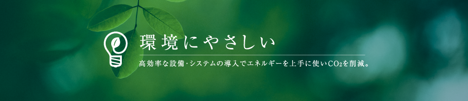 環境にやさしい 高効率な設備・システムの導入でエネルギーを上手に使いCO2を削減。