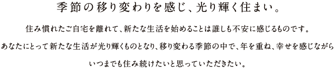 季節の移り変わりを感じ、光り輝く住まい。住み慣れたご自宅を離れて、新たな生活を始めることは誰しも不安に感じるものです。 あなたにとって新たな生活が光り輝くものとなり、移り変わる季節の中で、年を重ね、幸せを感じながら いつまでも住み続けたいと思っていただきたい。 