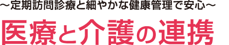 ～定期訪問診療と細やかな健康管理で安心～医療と介護の連携